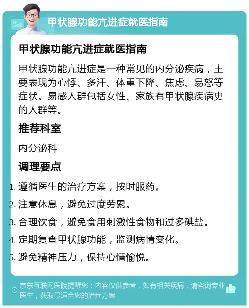 甲状腺功能亢进症就医指南 甲状腺功能亢进症就医指南 甲状腺功能亢进症是一种常见的内分泌疾病，主要表现为心悸、多汗、体重下降、焦虑、易怒等症状。易感人群包括女性、家族有甲状腺疾病史的人群等。 推荐科室 内分泌科 调理要点 遵循医生的治疗方案，按时服药。 注意休息，避免过度劳累。 合理饮食，避免食用刺激性食物和过多碘盐。 定期复查甲状腺功能，监测病情变化。 避免精神压力，保持心情愉悦。