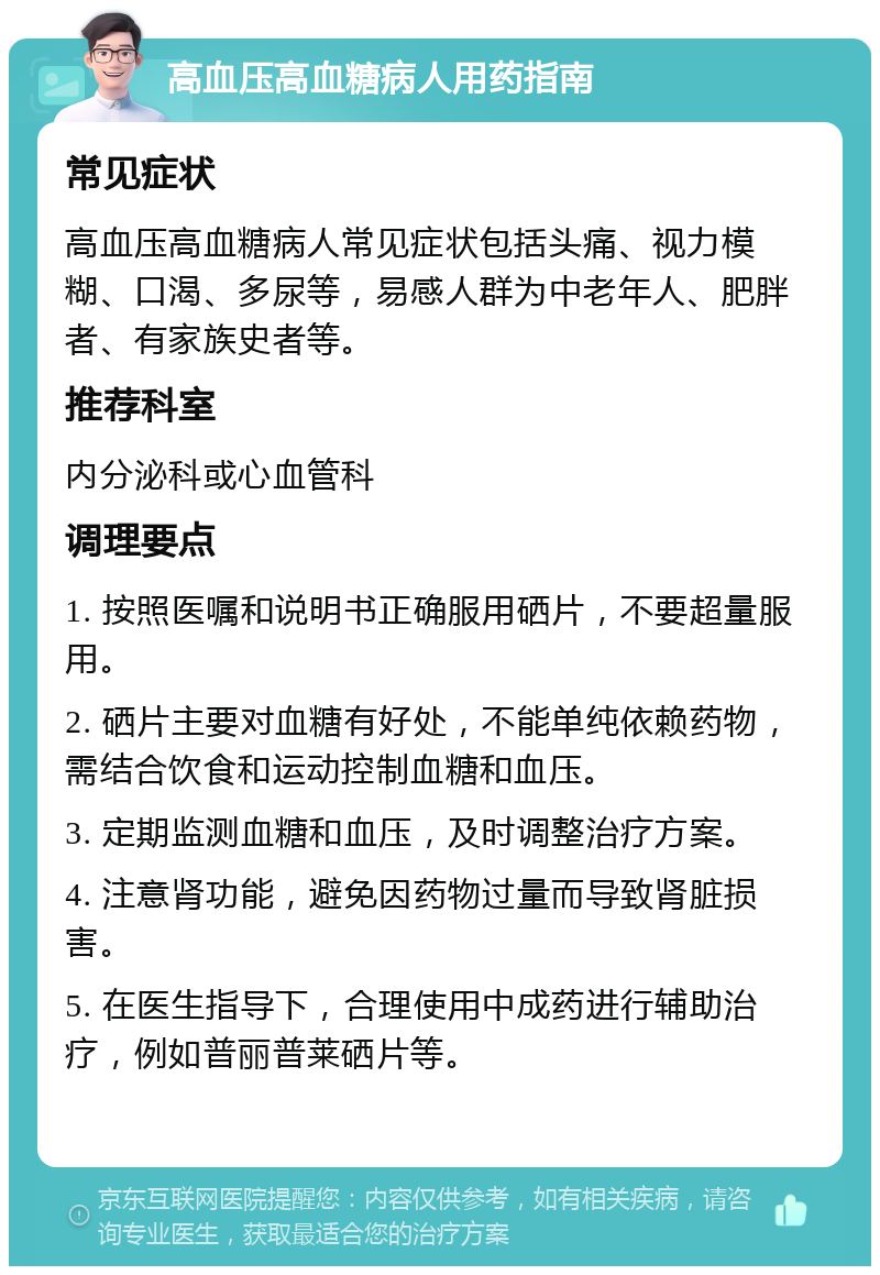 高血压高血糖病人用药指南 常见症状 高血压高血糖病人常见症状包括头痛、视力模糊、口渴、多尿等，易感人群为中老年人、肥胖者、有家族史者等。 推荐科室 内分泌科或心血管科 调理要点 1. 按照医嘱和说明书正确服用硒片，不要超量服用。 2. 硒片主要对血糖有好处，不能单纯依赖药物，需结合饮食和运动控制血糖和血压。 3. 定期监测血糖和血压，及时调整治疗方案。 4. 注意肾功能，避免因药物过量而导致肾脏损害。 5. 在医生指导下，合理使用中成药进行辅助治疗，例如普丽普莱硒片等。