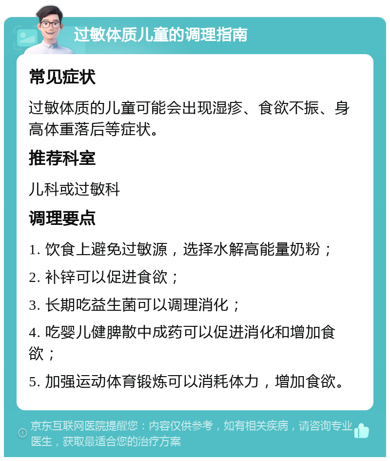 过敏体质儿童的调理指南 常见症状 过敏体质的儿童可能会出现湿疹、食欲不振、身高体重落后等症状。 推荐科室 儿科或过敏科 调理要点 1. 饮食上避免过敏源，选择水解高能量奶粉； 2. 补锌可以促进食欲； 3. 长期吃益生菌可以调理消化； 4. 吃婴儿健脾散中成药可以促进消化和增加食欲； 5. 加强运动体育锻炼可以消耗体力，增加食欲。