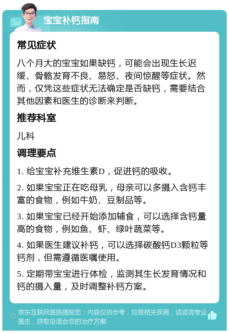 宝宝补钙指南 常见症状 八个月大的宝宝如果缺钙，可能会出现生长迟缓、骨骼发育不良、易怒、夜间惊醒等症状。然而，仅凭这些症状无法确定是否缺钙，需要结合其他因素和医生的诊断来判断。 推荐科室 儿科 调理要点 1. 给宝宝补充维生素D，促进钙的吸收。 2. 如果宝宝正在吃母乳，母亲可以多摄入含钙丰富的食物，例如牛奶、豆制品等。 3. 如果宝宝已经开始添加辅食，可以选择含钙量高的食物，例如鱼、虾、绿叶蔬菜等。 4. 如果医生建议补钙，可以选择碳酸钙D3颗粒等钙剂，但需遵循医嘱使用。 5. 定期带宝宝进行体检，监测其生长发育情况和钙的摄入量，及时调整补钙方案。