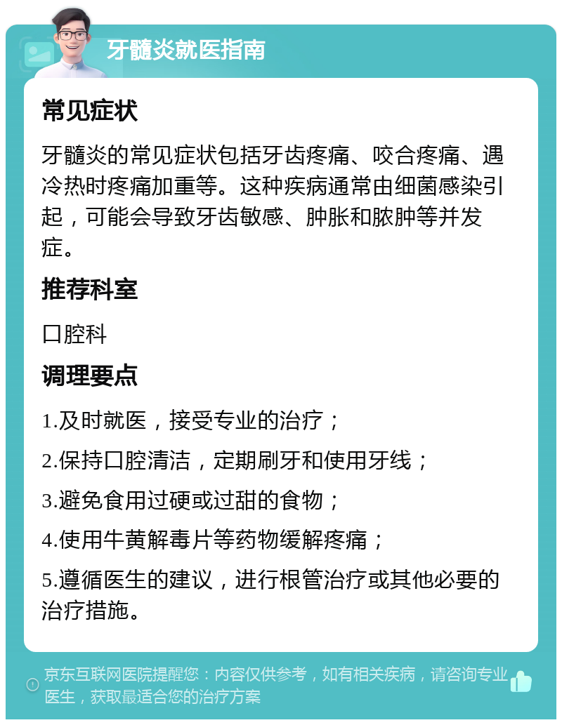 牙髓炎就医指南 常见症状 牙髓炎的常见症状包括牙齿疼痛、咬合疼痛、遇冷热时疼痛加重等。这种疾病通常由细菌感染引起，可能会导致牙齿敏感、肿胀和脓肿等并发症。 推荐科室 口腔科 调理要点 1.及时就医，接受专业的治疗； 2.保持口腔清洁，定期刷牙和使用牙线； 3.避免食用过硬或过甜的食物； 4.使用牛黄解毒片等药物缓解疼痛； 5.遵循医生的建议，进行根管治疗或其他必要的治疗措施。