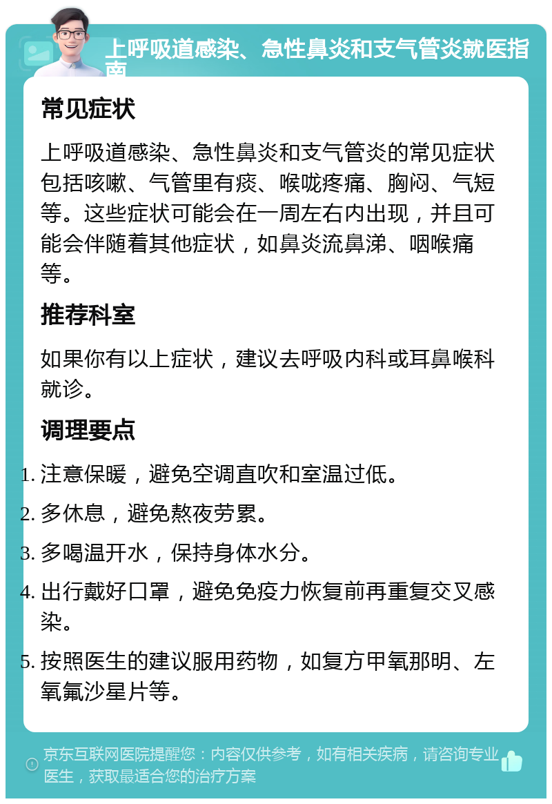 上呼吸道感染、急性鼻炎和支气管炎就医指南 常见症状 上呼吸道感染、急性鼻炎和支气管炎的常见症状包括咳嗽、气管里有痰、喉咙疼痛、胸闷、气短等。这些症状可能会在一周左右内出现，并且可能会伴随着其他症状，如鼻炎流鼻涕、咽喉痛等。 推荐科室 如果你有以上症状，建议去呼吸内科或耳鼻喉科就诊。 调理要点 注意保暖，避免空调直吹和室温过低。 多休息，避免熬夜劳累。 多喝温开水，保持身体水分。 出行戴好口罩，避免免疫力恢复前再重复交叉感染。 按照医生的建议服用药物，如复方甲氧那明、左氧氟沙星片等。