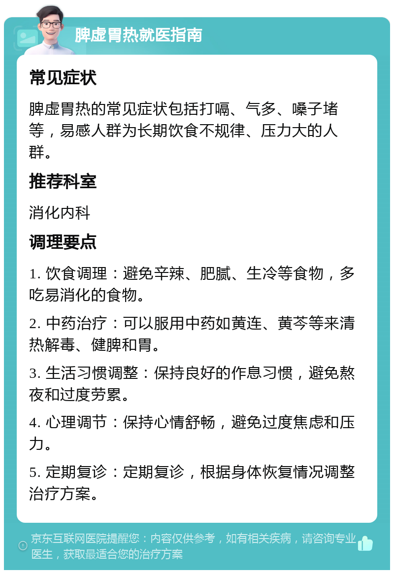 脾虚胃热就医指南 常见症状 脾虚胃热的常见症状包括打嗝、气多、嗓子堵等，易感人群为长期饮食不规律、压力大的人群。 推荐科室 消化内科 调理要点 1. 饮食调理：避免辛辣、肥腻、生冷等食物，多吃易消化的食物。 2. 中药治疗：可以服用中药如黄连、黄芩等来清热解毒、健脾和胃。 3. 生活习惯调整：保持良好的作息习惯，避免熬夜和过度劳累。 4. 心理调节：保持心情舒畅，避免过度焦虑和压力。 5. 定期复诊：定期复诊，根据身体恢复情况调整治疗方案。