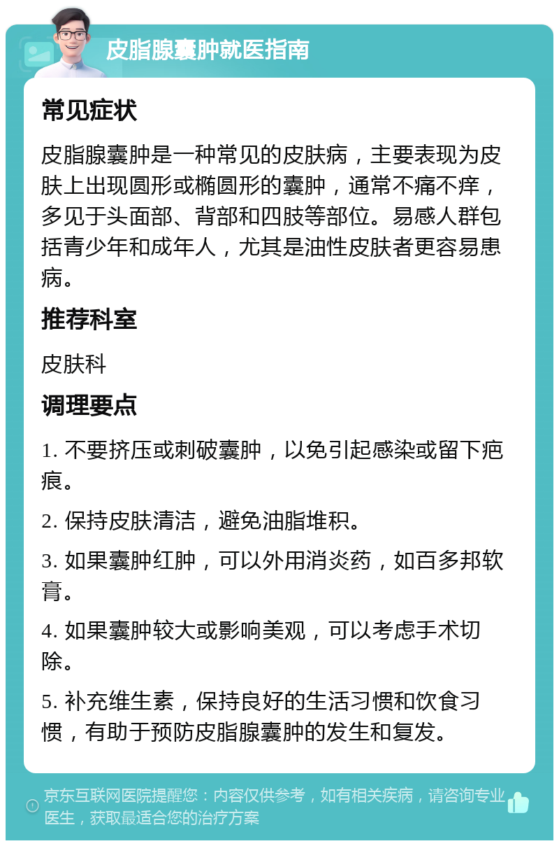 皮脂腺囊肿就医指南 常见症状 皮脂腺囊肿是一种常见的皮肤病，主要表现为皮肤上出现圆形或椭圆形的囊肿，通常不痛不痒，多见于头面部、背部和四肢等部位。易感人群包括青少年和成年人，尤其是油性皮肤者更容易患病。 推荐科室 皮肤科 调理要点 1. 不要挤压或刺破囊肿，以免引起感染或留下疤痕。 2. 保持皮肤清洁，避免油脂堆积。 3. 如果囊肿红肿，可以外用消炎药，如百多邦软膏。 4. 如果囊肿较大或影响美观，可以考虑手术切除。 5. 补充维生素，保持良好的生活习惯和饮食习惯，有助于预防皮脂腺囊肿的发生和复发。