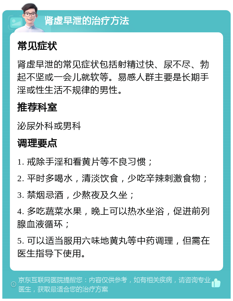 肾虚早泄的治疗方法 常见症状 肾虚早泄的常见症状包括射精过快、尿不尽、勃起不坚或一会儿就软等。易感人群主要是长期手淫或性生活不规律的男性。 推荐科室 泌尿外科或男科 调理要点 1. 戒除手淫和看黄片等不良习惯； 2. 平时多喝水，清淡饮食，少吃辛辣刺激食物； 3. 禁烟忌酒，少熬夜及久坐； 4. 多吃蔬菜水果，晚上可以热水坐浴，促进前列腺血液循环； 5. 可以适当服用六味地黄丸等中药调理，但需在医生指导下使用。