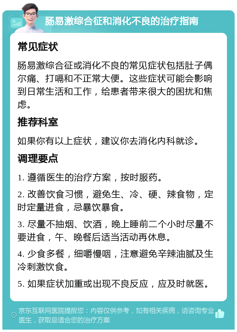 肠易激综合征和消化不良的治疗指南 常见症状 肠易激综合征或消化不良的常见症状包括肚子偶尔痛、打嗝和不正常大便。这些症状可能会影响到日常生活和工作，给患者带来很大的困扰和焦虑。 推荐科室 如果你有以上症状，建议你去消化内科就诊。 调理要点 1. 遵循医生的治疗方案，按时服药。 2. 改善饮食习惯，避免生、冷、硬、辣食物，定时定量进食，忌暴饮暴食。 3. 尽量不抽烟、饮酒，晚上睡前二个小时尽量不要进食，午、晚餐后适当活动再休息。 4. 少食多餐，细嚼慢咽，注意避免辛辣油腻及生冷刺激饮食。 5. 如果症状加重或出现不良反应，应及时就医。