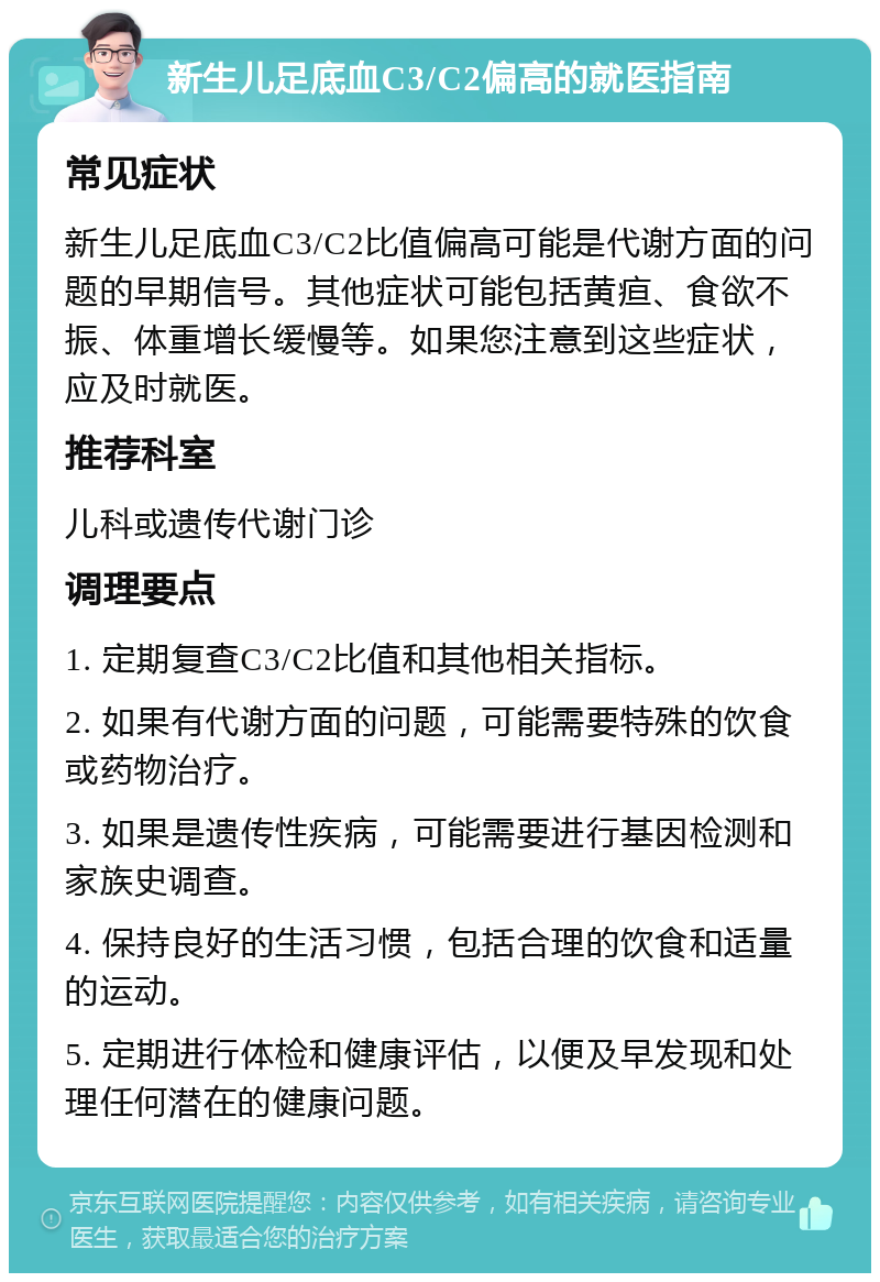 新生儿足底血C3/C2偏高的就医指南 常见症状 新生儿足底血C3/C2比值偏高可能是代谢方面的问题的早期信号。其他症状可能包括黄疸、食欲不振、体重增长缓慢等。如果您注意到这些症状，应及时就医。 推荐科室 儿科或遗传代谢门诊 调理要点 1. 定期复查C3/C2比值和其他相关指标。 2. 如果有代谢方面的问题，可能需要特殊的饮食或药物治疗。 3. 如果是遗传性疾病，可能需要进行基因检测和家族史调查。 4. 保持良好的生活习惯，包括合理的饮食和适量的运动。 5. 定期进行体检和健康评估，以便及早发现和处理任何潜在的健康问题。