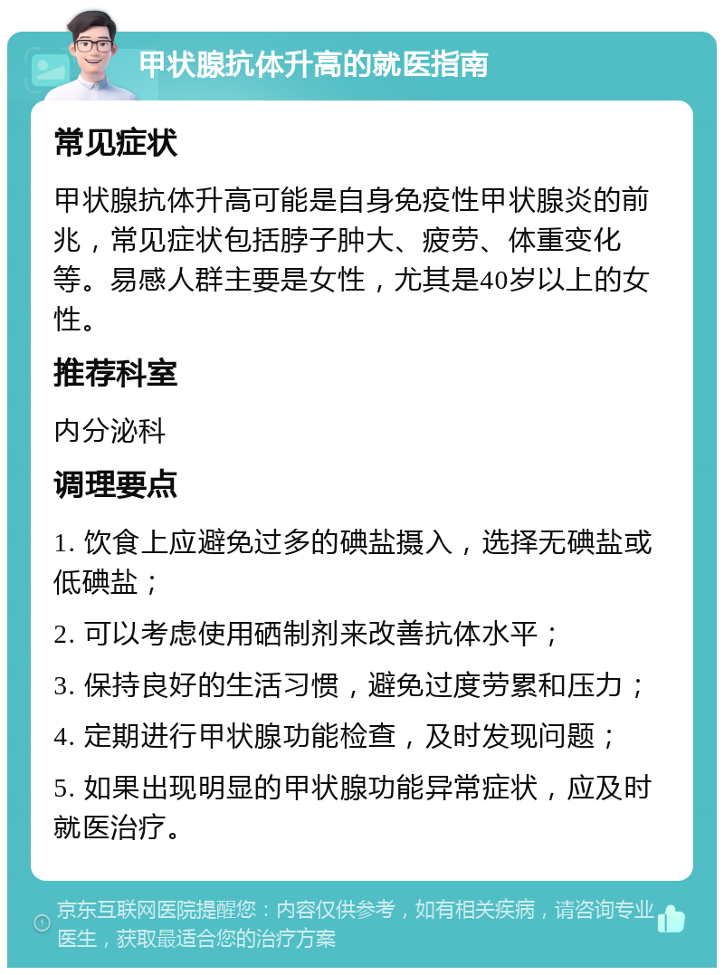 甲状腺抗体升高的就医指南 常见症状 甲状腺抗体升高可能是自身免疫性甲状腺炎的前兆，常见症状包括脖子肿大、疲劳、体重变化等。易感人群主要是女性，尤其是40岁以上的女性。 推荐科室 内分泌科 调理要点 1. 饮食上应避免过多的碘盐摄入，选择无碘盐或低碘盐； 2. 可以考虑使用硒制剂来改善抗体水平； 3. 保持良好的生活习惯，避免过度劳累和压力； 4. 定期进行甲状腺功能检查，及时发现问题； 5. 如果出现明显的甲状腺功能异常症状，应及时就医治疗。