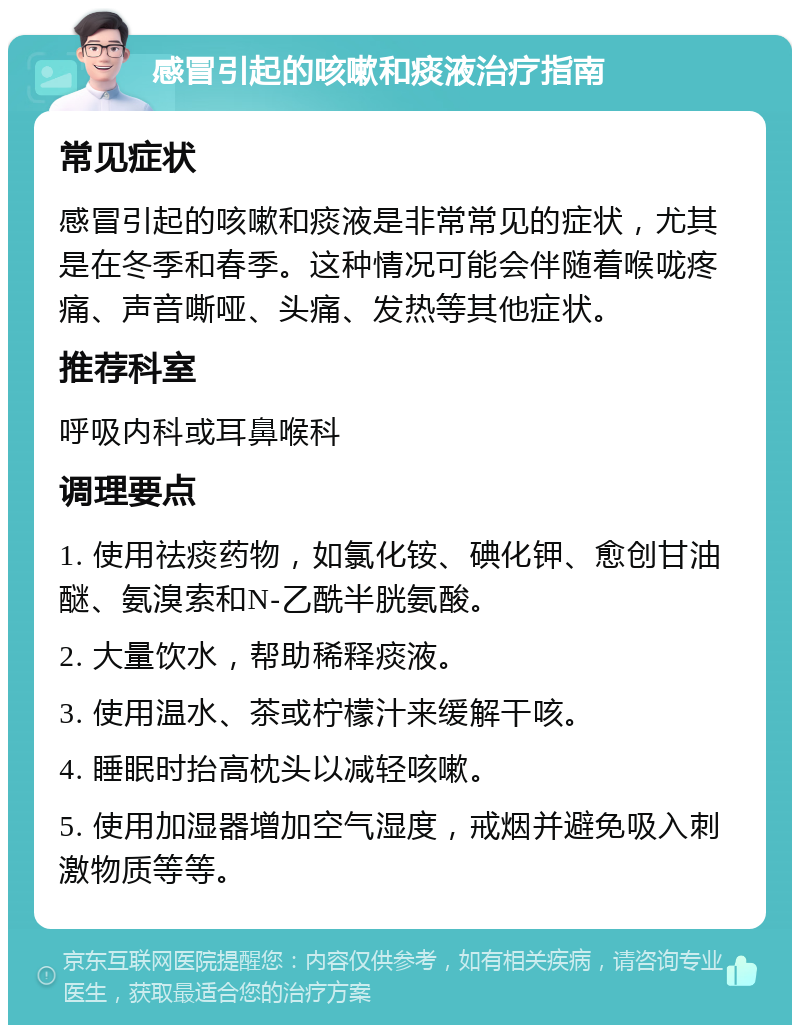 感冒引起的咳嗽和痰液治疗指南 常见症状 感冒引起的咳嗽和痰液是非常常见的症状，尤其是在冬季和春季。这种情况可能会伴随着喉咙疼痛、声音嘶哑、头痛、发热等其他症状。 推荐科室 呼吸内科或耳鼻喉科 调理要点 1. 使用祛痰药物，如氯化铵、碘化钾、愈创甘油醚、氨溴索和N-乙酰半胱氨酸。 2. 大量饮水，帮助稀释痰液。 3. 使用温水、茶或柠檬汁来缓解干咳。 4. 睡眠时抬高枕头以减轻咳嗽。 5. 使用加湿器增加空气湿度，戒烟并避免吸入刺激物质等等。