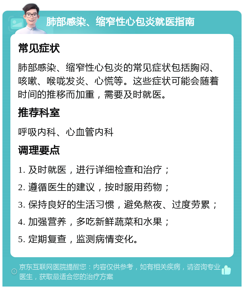 肺部感染、缩窄性心包炎就医指南 常见症状 肺部感染、缩窄性心包炎的常见症状包括胸闷、咳嗽、喉咙发炎、心慌等。这些症状可能会随着时间的推移而加重，需要及时就医。 推荐科室 呼吸内科、心血管内科 调理要点 1. 及时就医，进行详细检查和治疗； 2. 遵循医生的建议，按时服用药物； 3. 保持良好的生活习惯，避免熬夜、过度劳累； 4. 加强营养，多吃新鲜蔬菜和水果； 5. 定期复查，监测病情变化。