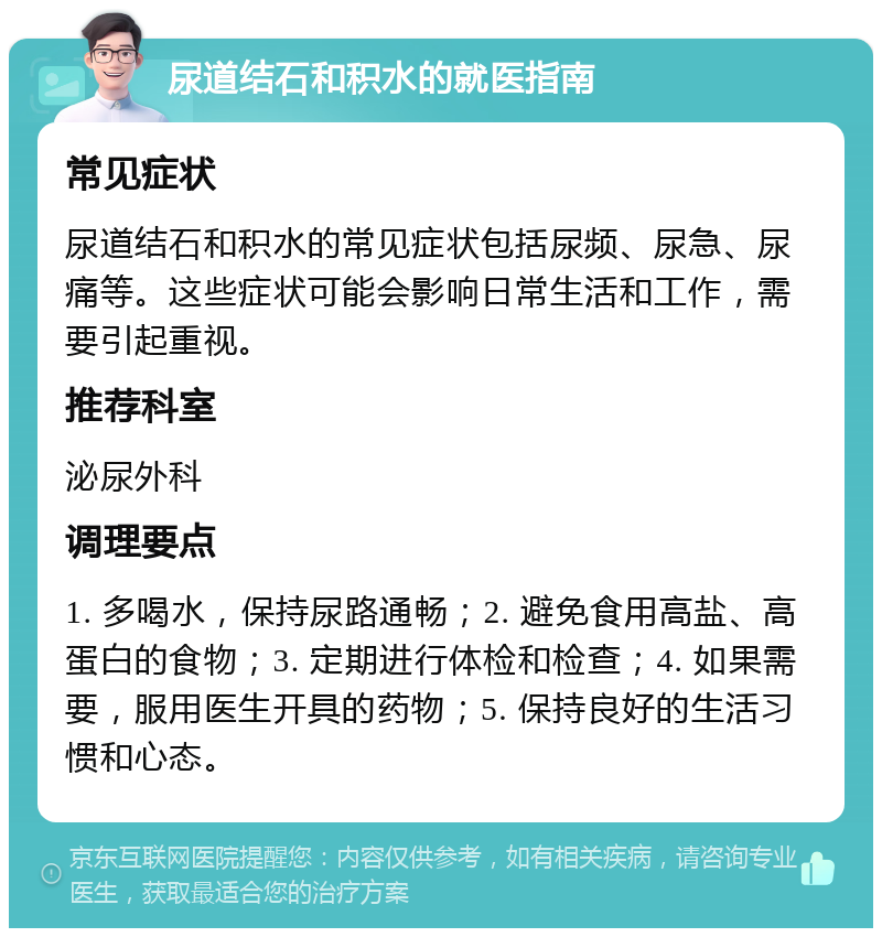 尿道结石和积水的就医指南 常见症状 尿道结石和积水的常见症状包括尿频、尿急、尿痛等。这些症状可能会影响日常生活和工作，需要引起重视。 推荐科室 泌尿外科 调理要点 1. 多喝水，保持尿路通畅；2. 避免食用高盐、高蛋白的食物；3. 定期进行体检和检查；4. 如果需要，服用医生开具的药物；5. 保持良好的生活习惯和心态。