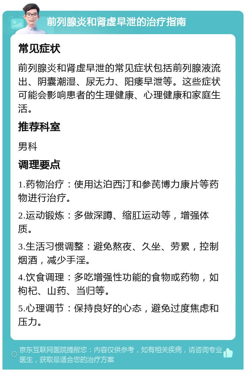 前列腺炎和肾虚早泄的治疗指南 常见症状 前列腺炎和肾虚早泄的常见症状包括前列腺液流出、阴囊潮湿、尿无力、阳痿早泄等。这些症状可能会影响患者的生理健康、心理健康和家庭生活。 推荐科室 男科 调理要点 1.药物治疗：使用达泊西汀和参芪博力康片等药物进行治疗。 2.运动锻炼：多做深蹲、缩肛运动等，增强体质。 3.生活习惯调整：避免熬夜、久坐、劳累，控制烟酒，减少手淫。 4.饮食调理：多吃增强性功能的食物或药物，如枸杞、山药、当归等。 5.心理调节：保持良好的心态，避免过度焦虑和压力。