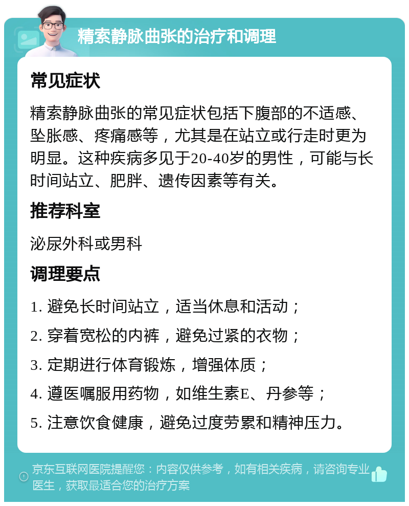 精索静脉曲张的治疗和调理 常见症状 精索静脉曲张的常见症状包括下腹部的不适感、坠胀感、疼痛感等，尤其是在站立或行走时更为明显。这种疾病多见于20-40岁的男性，可能与长时间站立、肥胖、遗传因素等有关。 推荐科室 泌尿外科或男科 调理要点 1. 避免长时间站立，适当休息和活动； 2. 穿着宽松的内裤，避免过紧的衣物； 3. 定期进行体育锻炼，增强体质； 4. 遵医嘱服用药物，如维生素E、丹参等； 5. 注意饮食健康，避免过度劳累和精神压力。