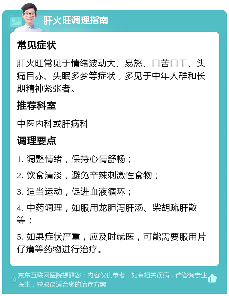 肝火旺调理指南 常见症状 肝火旺常见于情绪波动大、易怒、口苦口干、头痛目赤、失眠多梦等症状，多见于中年人群和长期精神紧张者。 推荐科室 中医内科或肝病科 调理要点 1. 调整情绪，保持心情舒畅； 2. 饮食清淡，避免辛辣刺激性食物； 3. 适当运动，促进血液循环； 4. 中药调理，如服用龙胆泻肝汤、柴胡疏肝散等； 5. 如果症状严重，应及时就医，可能需要服用片仔癀等药物进行治疗。