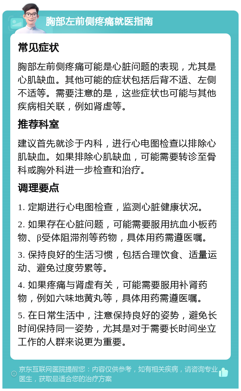 胸部左前侧疼痛就医指南 常见症状 胸部左前侧疼痛可能是心脏问题的表现，尤其是心肌缺血。其他可能的症状包括后背不适、左侧不适等。需要注意的是，这些症状也可能与其他疾病相关联，例如肾虚等。 推荐科室 建议首先就诊于内科，进行心电图检查以排除心肌缺血。如果排除心肌缺血，可能需要转诊至骨科或胸外科进一步检查和治疗。 调理要点 1. 定期进行心电图检查，监测心脏健康状况。 2. 如果存在心脏问题，可能需要服用抗血小板药物、β受体阻滞剂等药物，具体用药需遵医嘱。 3. 保持良好的生活习惯，包括合理饮食、适量运动、避免过度劳累等。 4. 如果疼痛与肾虚有关，可能需要服用补肾药物，例如六味地黄丸等，具体用药需遵医嘱。 5. 在日常生活中，注意保持良好的姿势，避免长时间保持同一姿势，尤其是对于需要长时间坐立工作的人群来说更为重要。