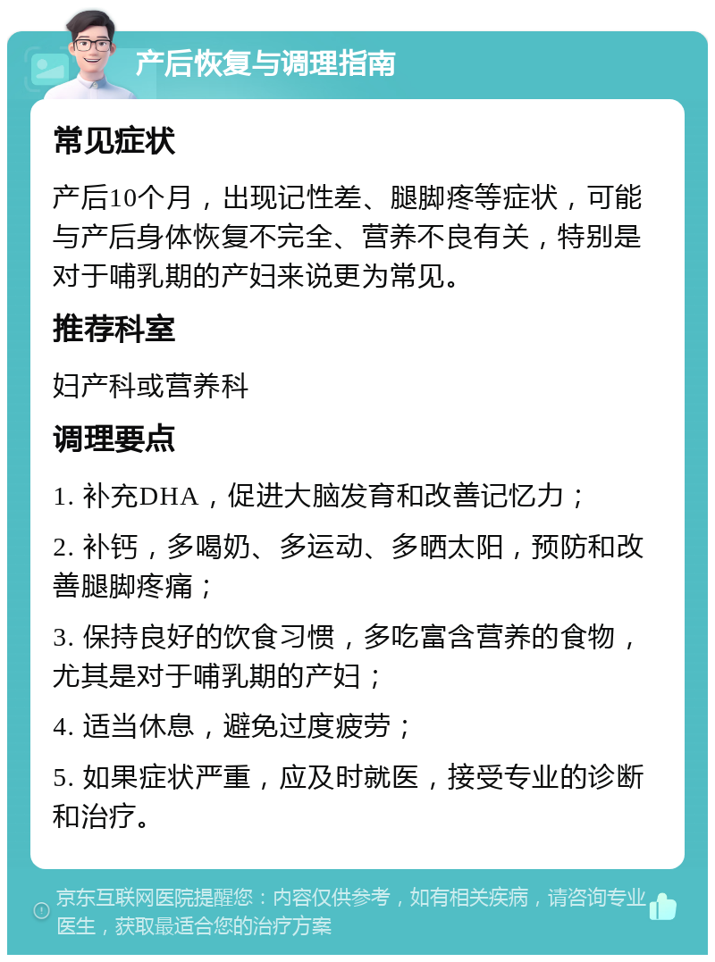 产后恢复与调理指南 常见症状 产后10个月，出现记性差、腿脚疼等症状，可能与产后身体恢复不完全、营养不良有关，特别是对于哺乳期的产妇来说更为常见。 推荐科室 妇产科或营养科 调理要点 1. 补充DHA，促进大脑发育和改善记忆力； 2. 补钙，多喝奶、多运动、多晒太阳，预防和改善腿脚疼痛； 3. 保持良好的饮食习惯，多吃富含营养的食物，尤其是对于哺乳期的产妇； 4. 适当休息，避免过度疲劳； 5. 如果症状严重，应及时就医，接受专业的诊断和治疗。