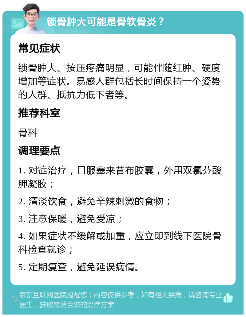 锁骨肿大可能是骨软骨炎？ 常见症状 锁骨肿大、按压疼痛明显，可能伴随红肿、硬度增加等症状。易感人群包括长时间保持一个姿势的人群、抵抗力低下者等。 推荐科室 骨科 调理要点 1. 对症治疗，口服塞来昔布胶囊，外用双氯芬酸胛凝胶； 2. 清淡饮食，避免辛辣刺激的食物； 3. 注意保暖，避免受凉； 4. 如果症状不缓解或加重，应立即到线下医院骨科检查就诊； 5. 定期复查，避免延误病情。