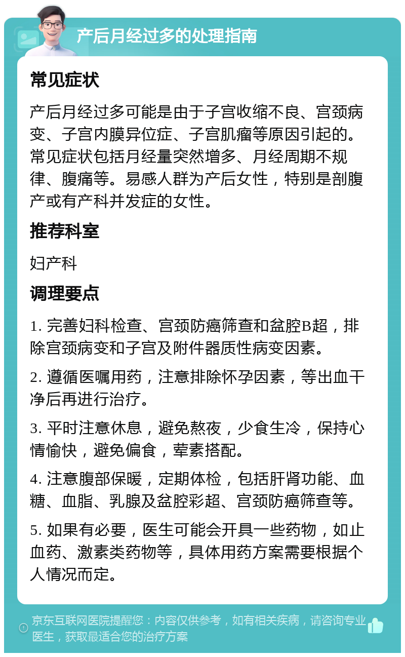 产后月经过多的处理指南 常见症状 产后月经过多可能是由于子宫收缩不良、宫颈病变、子宫内膜异位症、子宫肌瘤等原因引起的。常见症状包括月经量突然增多、月经周期不规律、腹痛等。易感人群为产后女性，特别是剖腹产或有产科并发症的女性。 推荐科室 妇产科 调理要点 1. 完善妇科检查、宫颈防癌筛查和盆腔B超，排除宫颈病变和子宫及附件器质性病变因素。 2. 遵循医嘱用药，注意排除怀孕因素，等出血干净后再进行治疗。 3. 平时注意休息，避免熬夜，少食生冷，保持心情愉快，避免偏食，荤素搭配。 4. 注意腹部保暖，定期体检，包括肝肾功能、血糖、血脂、乳腺及盆腔彩超、宫颈防癌筛查等。 5. 如果有必要，医生可能会开具一些药物，如止血药、激素类药物等，具体用药方案需要根据个人情况而定。