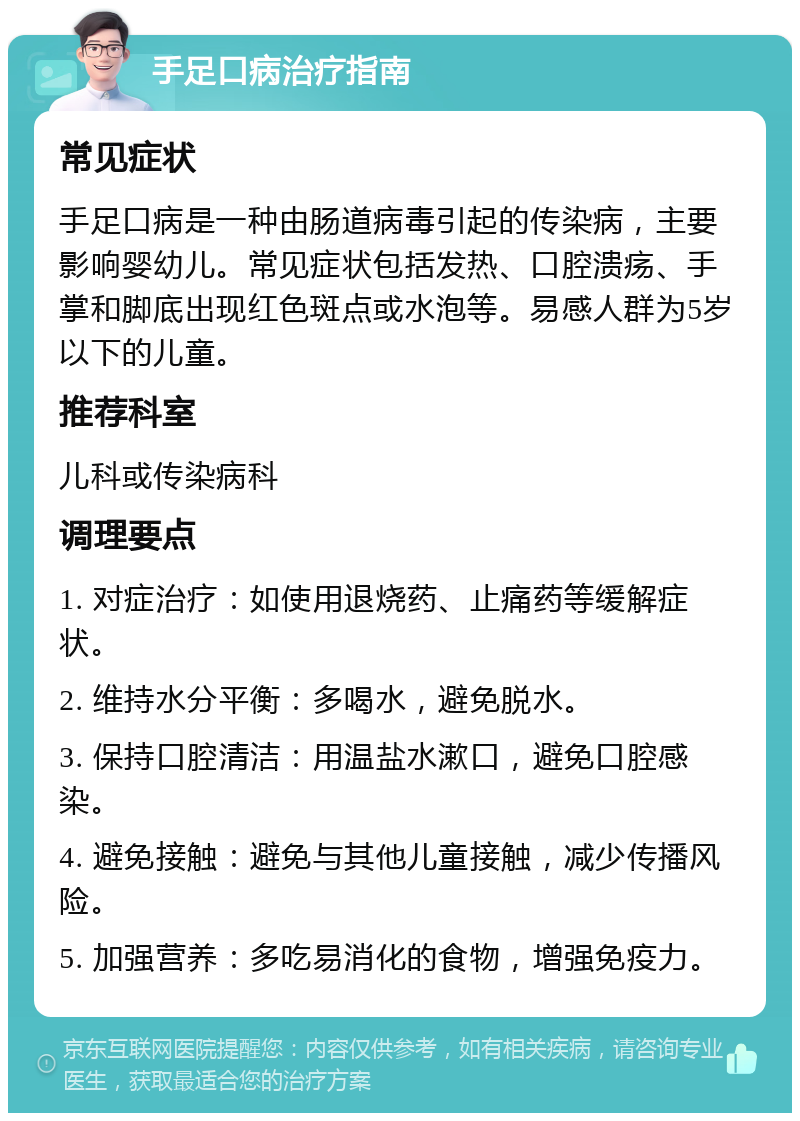 手足口病治疗指南 常见症状 手足口病是一种由肠道病毒引起的传染病，主要影响婴幼儿。常见症状包括发热、口腔溃疡、手掌和脚底出现红色斑点或水泡等。易感人群为5岁以下的儿童。 推荐科室 儿科或传染病科 调理要点 1. 对症治疗：如使用退烧药、止痛药等缓解症状。 2. 维持水分平衡：多喝水，避免脱水。 3. 保持口腔清洁：用温盐水漱口，避免口腔感染。 4. 避免接触：避免与其他儿童接触，减少传播风险。 5. 加强营养：多吃易消化的食物，增强免疫力。