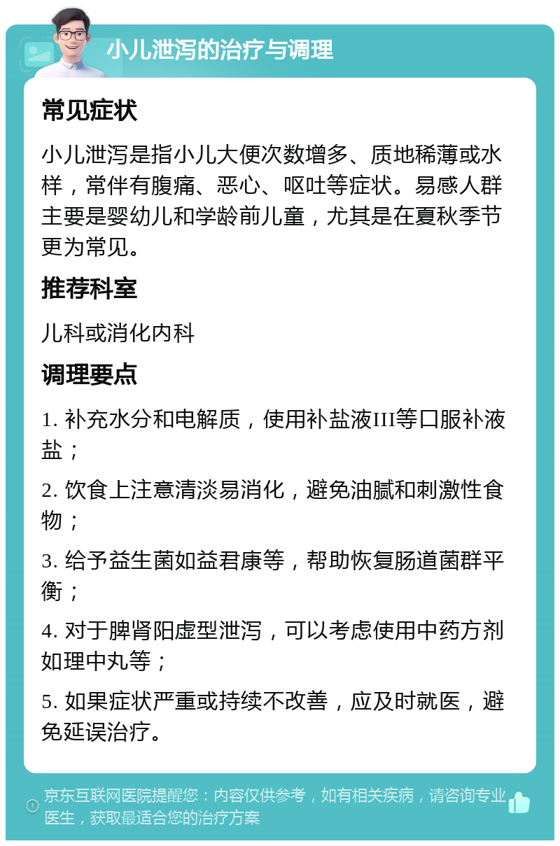 小儿泄泻的治疗与调理 常见症状 小儿泄泻是指小儿大便次数增多、质地稀薄或水样，常伴有腹痛、恶心、呕吐等症状。易感人群主要是婴幼儿和学龄前儿童，尤其是在夏秋季节更为常见。 推荐科室 儿科或消化内科 调理要点 1. 补充水分和电解质，使用补盐液III等口服补液盐； 2. 饮食上注意清淡易消化，避免油腻和刺激性食物； 3. 给予益生菌如益君康等，帮助恢复肠道菌群平衡； 4. 对于脾肾阳虚型泄泻，可以考虑使用中药方剂如理中丸等； 5. 如果症状严重或持续不改善，应及时就医，避免延误治疗。