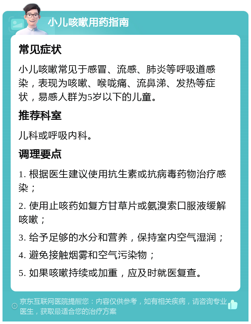 小儿咳嗽用药指南 常见症状 小儿咳嗽常见于感冒、流感、肺炎等呼吸道感染，表现为咳嗽、喉咙痛、流鼻涕、发热等症状，易感人群为5岁以下的儿童。 推荐科室 儿科或呼吸内科。 调理要点 1. 根据医生建议使用抗生素或抗病毒药物治疗感染； 2. 使用止咳药如复方甘草片或氨溴索口服液缓解咳嗽； 3. 给予足够的水分和营养，保持室内空气湿润； 4. 避免接触烟雾和空气污染物； 5. 如果咳嗽持续或加重，应及时就医复查。