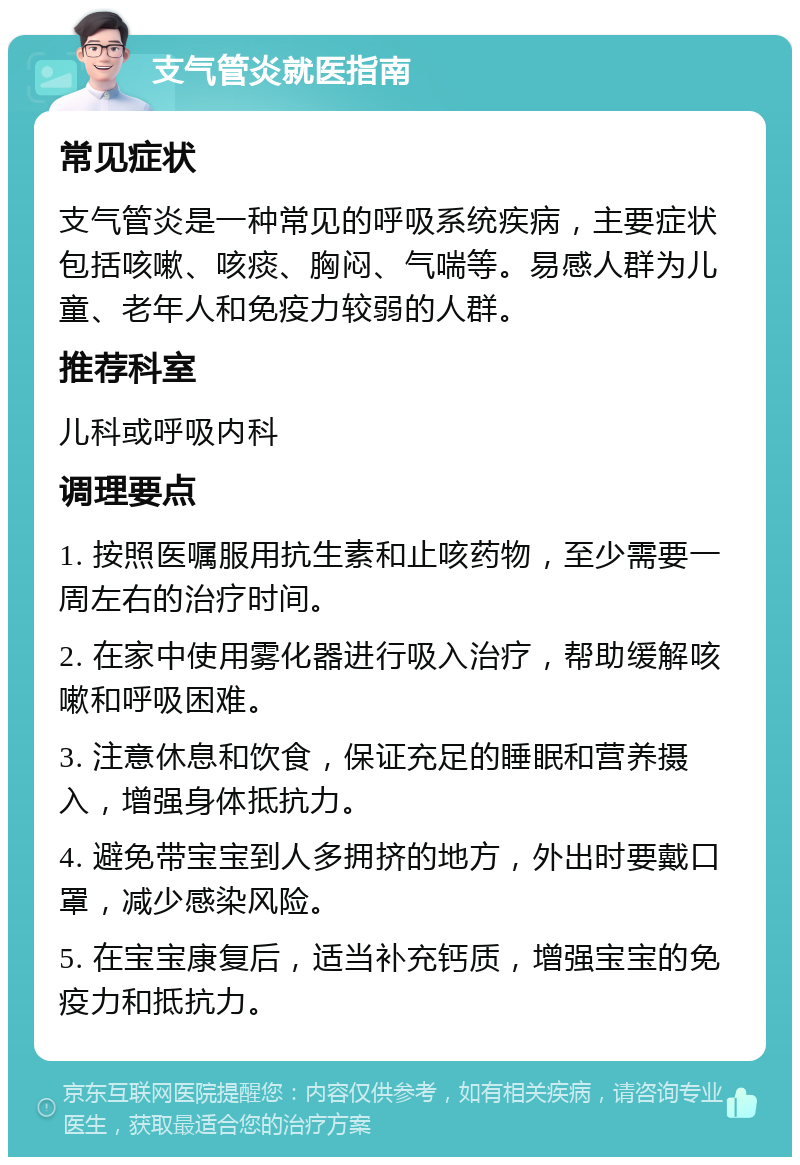 支气管炎就医指南 常见症状 支气管炎是一种常见的呼吸系统疾病，主要症状包括咳嗽、咳痰、胸闷、气喘等。易感人群为儿童、老年人和免疫力较弱的人群。 推荐科室 儿科或呼吸内科 调理要点 1. 按照医嘱服用抗生素和止咳药物，至少需要一周左右的治疗时间。 2. 在家中使用雾化器进行吸入治疗，帮助缓解咳嗽和呼吸困难。 3. 注意休息和饮食，保证充足的睡眠和营养摄入，增强身体抵抗力。 4. 避免带宝宝到人多拥挤的地方，外出时要戴口罩，减少感染风险。 5. 在宝宝康复后，适当补充钙质，增强宝宝的免疫力和抵抗力。