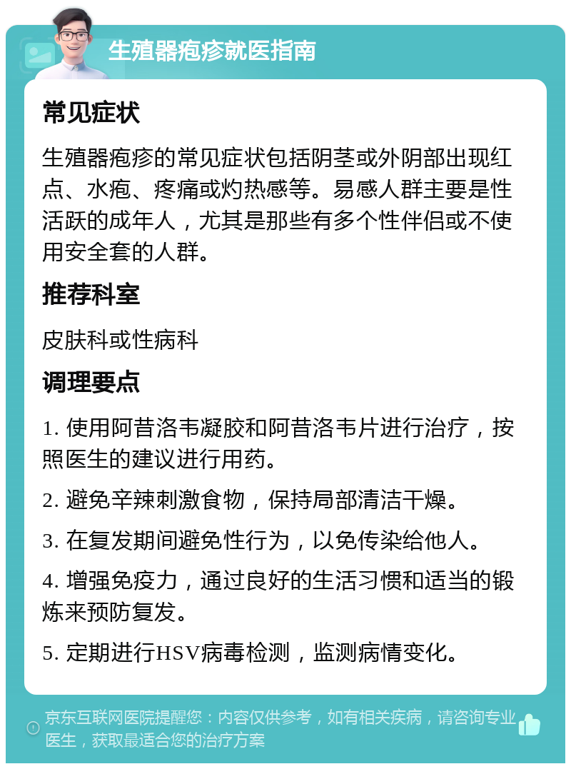 生殖器疱疹就医指南 常见症状 生殖器疱疹的常见症状包括阴茎或外阴部出现红点、水疱、疼痛或灼热感等。易感人群主要是性活跃的成年人，尤其是那些有多个性伴侣或不使用安全套的人群。 推荐科室 皮肤科或性病科 调理要点 1. 使用阿昔洛韦凝胶和阿昔洛韦片进行治疗，按照医生的建议进行用药。 2. 避免辛辣刺激食物，保持局部清洁干燥。 3. 在复发期间避免性行为，以免传染给他人。 4. 增强免疫力，通过良好的生活习惯和适当的锻炼来预防复发。 5. 定期进行HSV病毒检测，监测病情变化。