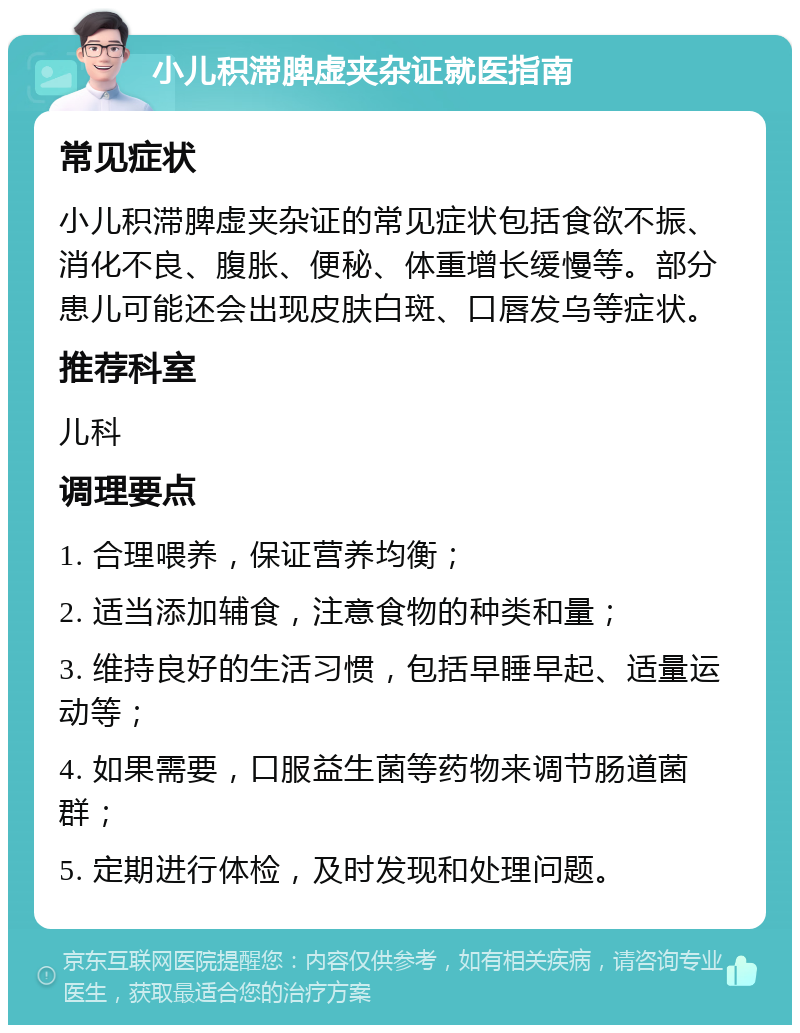 小儿积滞脾虚夹杂证就医指南 常见症状 小儿积滞脾虚夹杂证的常见症状包括食欲不振、消化不良、腹胀、便秘、体重增长缓慢等。部分患儿可能还会出现皮肤白斑、口唇发乌等症状。 推荐科室 儿科 调理要点 1. 合理喂养，保证营养均衡； 2. 适当添加辅食，注意食物的种类和量； 3. 维持良好的生活习惯，包括早睡早起、适量运动等； 4. 如果需要，口服益生菌等药物来调节肠道菌群； 5. 定期进行体检，及时发现和处理问题。