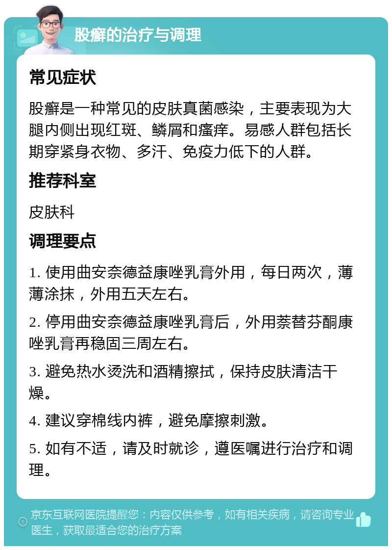 股癣的治疗与调理 常见症状 股癣是一种常见的皮肤真菌感染，主要表现为大腿内侧出现红斑、鳞屑和瘙痒。易感人群包括长期穿紧身衣物、多汗、免疫力低下的人群。 推荐科室 皮肤科 调理要点 1. 使用曲安奈德益康唑乳膏外用，每日两次，薄薄涂抹，外用五天左右。 2. 停用曲安奈德益康唑乳膏后，外用萘替芬酮康唑乳膏再稳固三周左右。 3. 避免热水烫洗和酒精擦拭，保持皮肤清洁干燥。 4. 建议穿棉线内裤，避免摩擦刺激。 5. 如有不适，请及时就诊，遵医嘱进行治疗和调理。