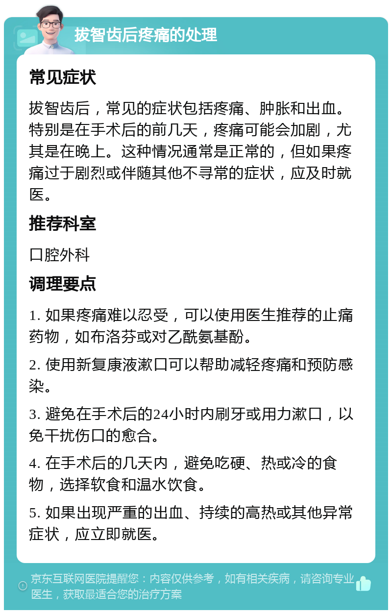 拔智齿后疼痛的处理 常见症状 拔智齿后，常见的症状包括疼痛、肿胀和出血。特别是在手术后的前几天，疼痛可能会加剧，尤其是在晚上。这种情况通常是正常的，但如果疼痛过于剧烈或伴随其他不寻常的症状，应及时就医。 推荐科室 口腔外科 调理要点 1. 如果疼痛难以忍受，可以使用医生推荐的止痛药物，如布洛芬或对乙酰氨基酚。 2. 使用新复康液漱口可以帮助减轻疼痛和预防感染。 3. 避免在手术后的24小时内刷牙或用力漱口，以免干扰伤口的愈合。 4. 在手术后的几天内，避免吃硬、热或冷的食物，选择软食和温水饮食。 5. 如果出现严重的出血、持续的高热或其他异常症状，应立即就医。