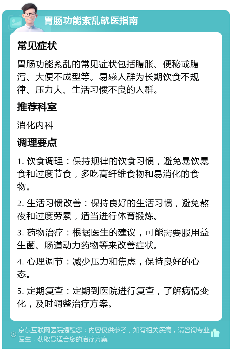 胃肠功能紊乱就医指南 常见症状 胃肠功能紊乱的常见症状包括腹胀、便秘或腹泻、大便不成型等。易感人群为长期饮食不规律、压力大、生活习惯不良的人群。 推荐科室 消化内科 调理要点 1. 饮食调理：保持规律的饮食习惯，避免暴饮暴食和过度节食，多吃高纤维食物和易消化的食物。 2. 生活习惯改善：保持良好的生活习惯，避免熬夜和过度劳累，适当进行体育锻炼。 3. 药物治疗：根据医生的建议，可能需要服用益生菌、肠道动力药物等来改善症状。 4. 心理调节：减少压力和焦虑，保持良好的心态。 5. 定期复查：定期到医院进行复查，了解病情变化，及时调整治疗方案。