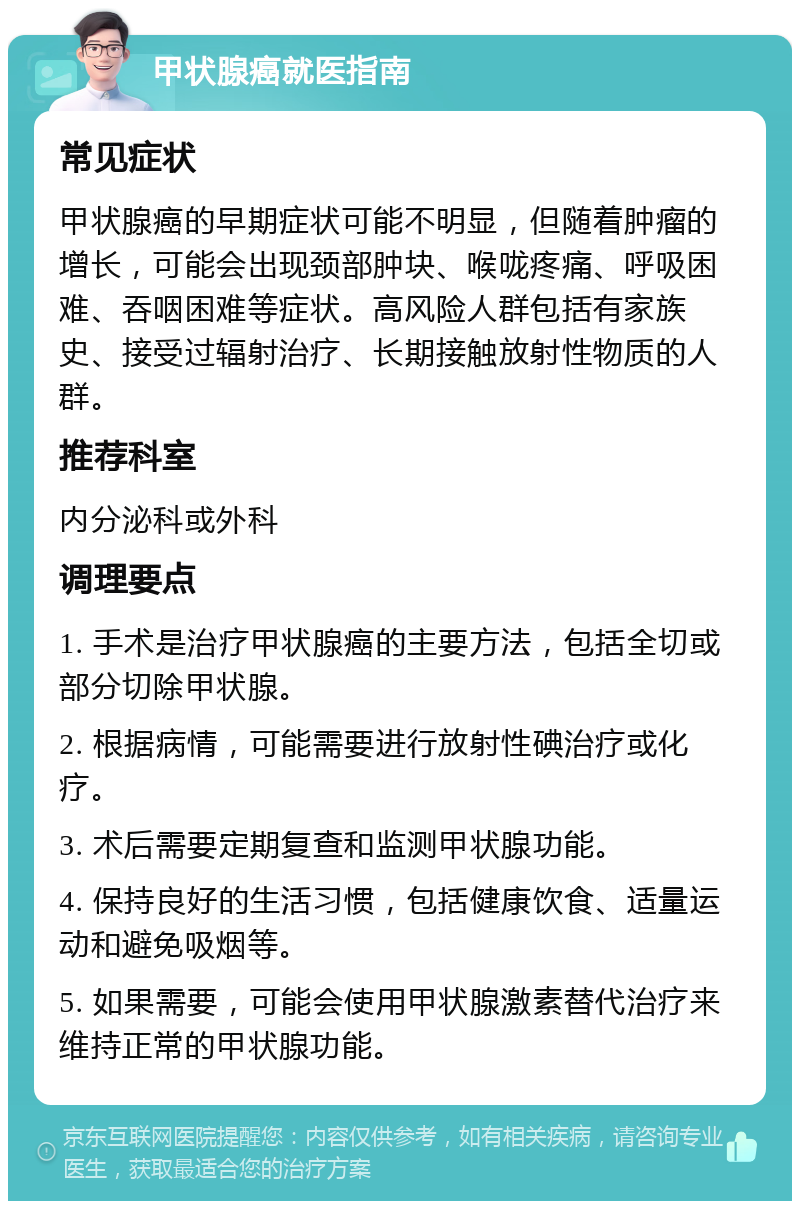 甲状腺癌就医指南 常见症状 甲状腺癌的早期症状可能不明显，但随着肿瘤的增长，可能会出现颈部肿块、喉咙疼痛、呼吸困难、吞咽困难等症状。高风险人群包括有家族史、接受过辐射治疗、长期接触放射性物质的人群。 推荐科室 内分泌科或外科 调理要点 1. 手术是治疗甲状腺癌的主要方法，包括全切或部分切除甲状腺。 2. 根据病情，可能需要进行放射性碘治疗或化疗。 3. 术后需要定期复查和监测甲状腺功能。 4. 保持良好的生活习惯，包括健康饮食、适量运动和避免吸烟等。 5. 如果需要，可能会使用甲状腺激素替代治疗来维持正常的甲状腺功能。