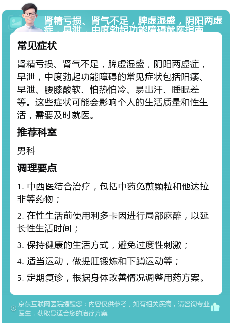 肾精亏损、肾气不足，脾虚湿盛，阴阳两虚症，早泄，中度勃起功能障碍就医指南 常见症状 肾精亏损、肾气不足，脾虚湿盛，阴阳两虚症，早泄，中度勃起功能障碍的常见症状包括阳痿、早泄、腰膝酸软、怕热怕冷、易出汗、睡眠差等。这些症状可能会影响个人的生活质量和性生活，需要及时就医。 推荐科室 男科 调理要点 1. 中西医结合治疗，包括中药免煎颗粒和他达拉非等药物； 2. 在性生活前使用利多卡因进行局部麻醉，以延长性生活时间； 3. 保持健康的生活方式，避免过度性刺激； 4. 适当运动，做提肛锻炼和下蹲运动等； 5. 定期复诊，根据身体改善情况调整用药方案。