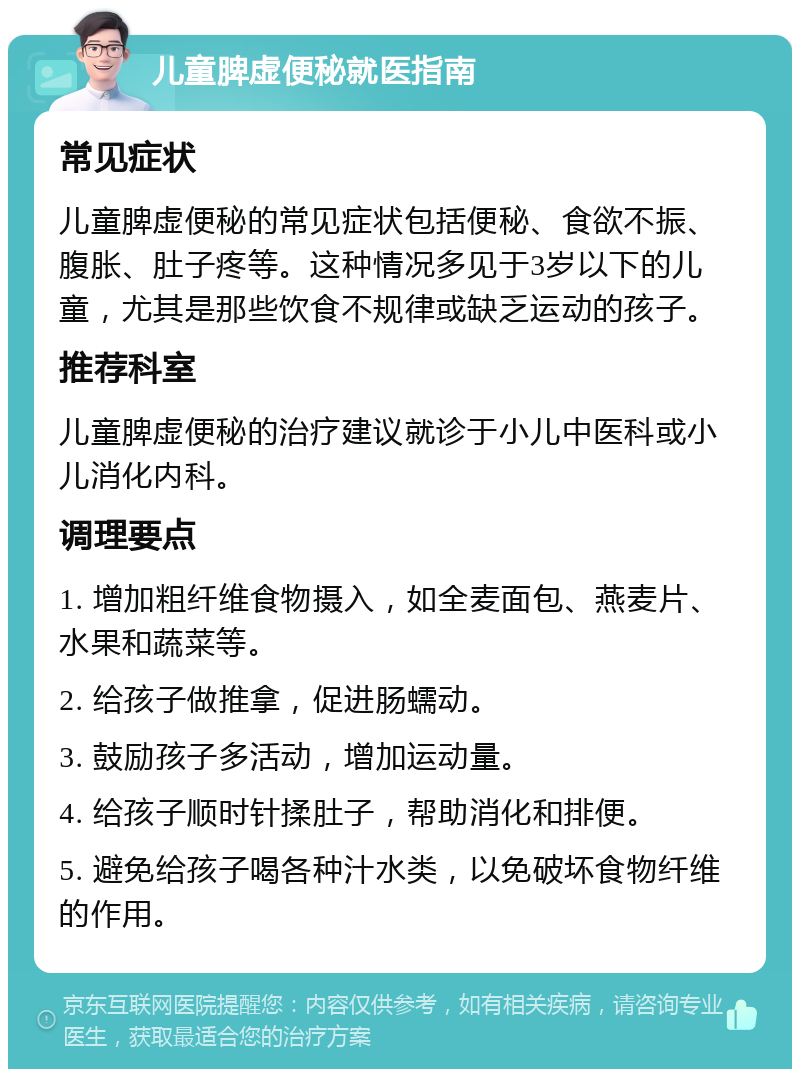 儿童脾虚便秘就医指南 常见症状 儿童脾虚便秘的常见症状包括便秘、食欲不振、腹胀、肚子疼等。这种情况多见于3岁以下的儿童，尤其是那些饮食不规律或缺乏运动的孩子。 推荐科室 儿童脾虚便秘的治疗建议就诊于小儿中医科或小儿消化内科。 调理要点 1. 增加粗纤维食物摄入，如全麦面包、燕麦片、水果和蔬菜等。 2. 给孩子做推拿，促进肠蠕动。 3. 鼓励孩子多活动，增加运动量。 4. 给孩子顺时针揉肚子，帮助消化和排便。 5. 避免给孩子喝各种汁水类，以免破坏食物纤维的作用。