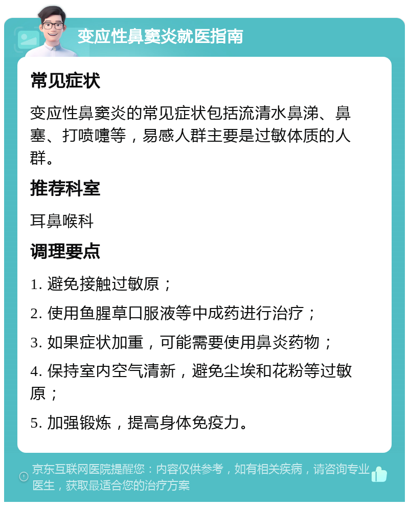 变应性鼻窦炎就医指南 常见症状 变应性鼻窦炎的常见症状包括流清水鼻涕、鼻塞、打喷嚏等，易感人群主要是过敏体质的人群。 推荐科室 耳鼻喉科 调理要点 1. 避免接触过敏原； 2. 使用鱼腥草口服液等中成药进行治疗； 3. 如果症状加重，可能需要使用鼻炎药物； 4. 保持室内空气清新，避免尘埃和花粉等过敏原； 5. 加强锻炼，提高身体免疫力。