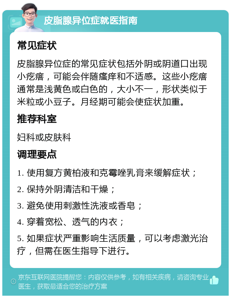 皮脂腺异位症就医指南 常见症状 皮脂腺异位症的常见症状包括外阴或阴道口出现小疙瘩，可能会伴随瘙痒和不适感。这些小疙瘩通常是浅黄色或白色的，大小不一，形状类似于米粒或小豆子。月经期可能会使症状加重。 推荐科室 妇科或皮肤科 调理要点 1. 使用复方黄柏液和克霉唑乳膏来缓解症状； 2. 保持外阴清洁和干燥； 3. 避免使用刺激性洗液或香皂； 4. 穿着宽松、透气的内衣； 5. 如果症状严重影响生活质量，可以考虑激光治疗，但需在医生指导下进行。