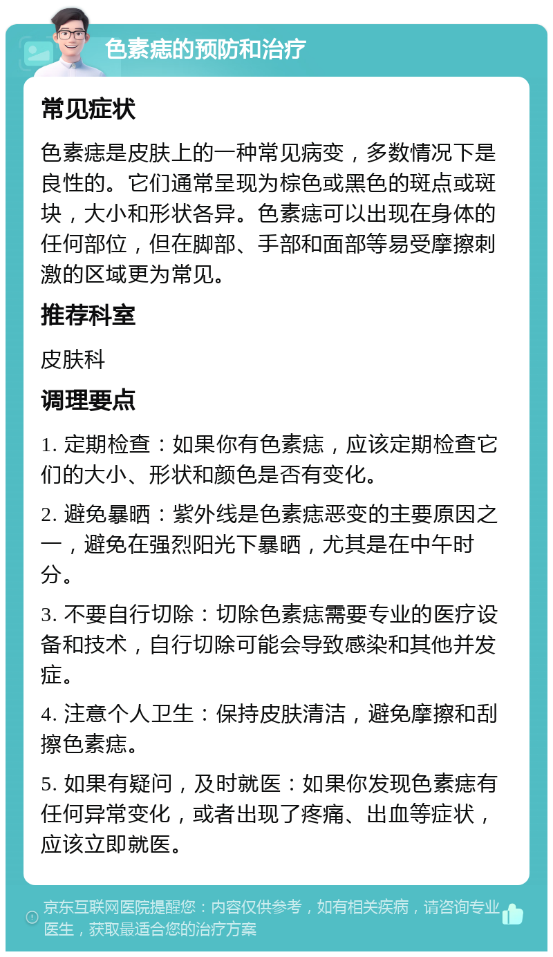 色素痣的预防和治疗 常见症状 色素痣是皮肤上的一种常见病变，多数情况下是良性的。它们通常呈现为棕色或黑色的斑点或斑块，大小和形状各异。色素痣可以出现在身体的任何部位，但在脚部、手部和面部等易受摩擦刺激的区域更为常见。 推荐科室 皮肤科 调理要点 1. 定期检查：如果你有色素痣，应该定期检查它们的大小、形状和颜色是否有变化。 2. 避免暴晒：紫外线是色素痣恶变的主要原因之一，避免在强烈阳光下暴晒，尤其是在中午时分。 3. 不要自行切除：切除色素痣需要专业的医疗设备和技术，自行切除可能会导致感染和其他并发症。 4. 注意个人卫生：保持皮肤清洁，避免摩擦和刮擦色素痣。 5. 如果有疑问，及时就医：如果你发现色素痣有任何异常变化，或者出现了疼痛、出血等症状，应该立即就医。