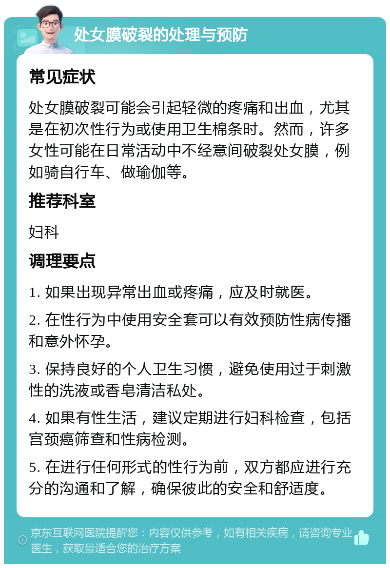 处女膜破裂的处理与预防 常见症状 处女膜破裂可能会引起轻微的疼痛和出血，尤其是在初次性行为或使用卫生棉条时。然而，许多女性可能在日常活动中不经意间破裂处女膜，例如骑自行车、做瑜伽等。 推荐科室 妇科 调理要点 1. 如果出现异常出血或疼痛，应及时就医。 2. 在性行为中使用安全套可以有效预防性病传播和意外怀孕。 3. 保持良好的个人卫生习惯，避免使用过于刺激性的洗液或香皂清洁私处。 4. 如果有性生活，建议定期进行妇科检查，包括宫颈癌筛查和性病检测。 5. 在进行任何形式的性行为前，双方都应进行充分的沟通和了解，确保彼此的安全和舒适度。