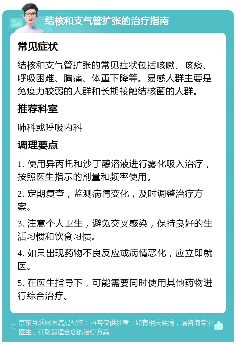 结核和支气管扩张的治疗指南 常见症状 结核和支气管扩张的常见症状包括咳嗽、咳痰、呼吸困难、胸痛、体重下降等。易感人群主要是免疫力较弱的人群和长期接触结核菌的人群。 推荐科室 肺科或呼吸内科 调理要点 1. 使用异丙托和沙丁醇溶液进行雾化吸入治疗，按照医生指示的剂量和频率使用。 2. 定期复查，监测病情变化，及时调整治疗方案。 3. 注意个人卫生，避免交叉感染，保持良好的生活习惯和饮食习惯。 4. 如果出现药物不良反应或病情恶化，应立即就医。 5. 在医生指导下，可能需要同时使用其他药物进行综合治疗。