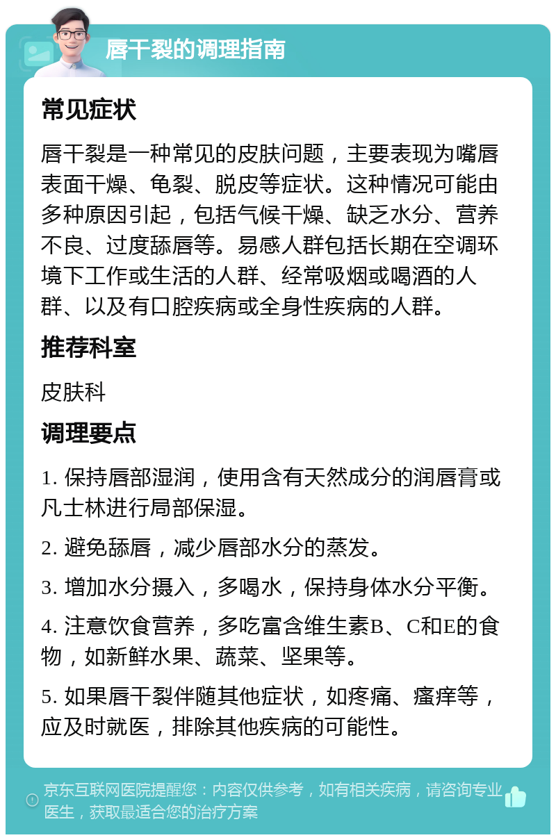 唇干裂的调理指南 常见症状 唇干裂是一种常见的皮肤问题，主要表现为嘴唇表面干燥、龟裂、脱皮等症状。这种情况可能由多种原因引起，包括气候干燥、缺乏水分、营养不良、过度舔唇等。易感人群包括长期在空调环境下工作或生活的人群、经常吸烟或喝酒的人群、以及有口腔疾病或全身性疾病的人群。 推荐科室 皮肤科 调理要点 1. 保持唇部湿润，使用含有天然成分的润唇膏或凡士林进行局部保湿。 2. 避免舔唇，减少唇部水分的蒸发。 3. 增加水分摄入，多喝水，保持身体水分平衡。 4. 注意饮食营养，多吃富含维生素B、C和E的食物，如新鲜水果、蔬菜、坚果等。 5. 如果唇干裂伴随其他症状，如疼痛、瘙痒等，应及时就医，排除其他疾病的可能性。