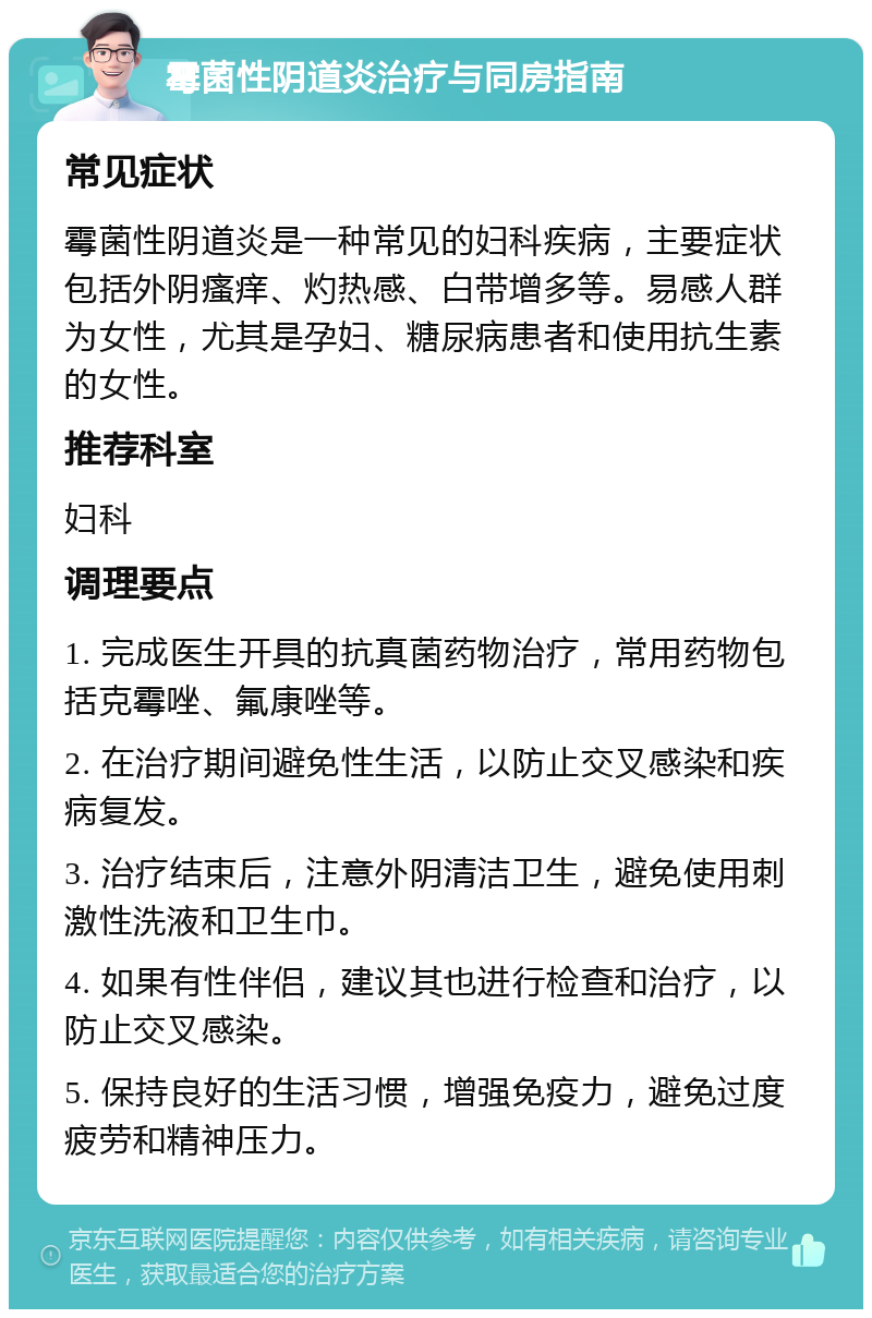 霉菌性阴道炎治疗与同房指南 常见症状 霉菌性阴道炎是一种常见的妇科疾病，主要症状包括外阴瘙痒、灼热感、白带增多等。易感人群为女性，尤其是孕妇、糖尿病患者和使用抗生素的女性。 推荐科室 妇科 调理要点 1. 完成医生开具的抗真菌药物治疗，常用药物包括克霉唑、氟康唑等。 2. 在治疗期间避免性生活，以防止交叉感染和疾病复发。 3. 治疗结束后，注意外阴清洁卫生，避免使用刺激性洗液和卫生巾。 4. 如果有性伴侣，建议其也进行检查和治疗，以防止交叉感染。 5. 保持良好的生活习惯，增强免疫力，避免过度疲劳和精神压力。