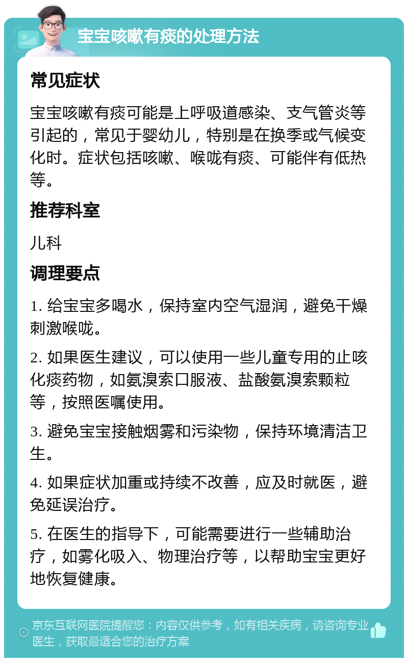 宝宝咳嗽有痰的处理方法 常见症状 宝宝咳嗽有痰可能是上呼吸道感染、支气管炎等引起的，常见于婴幼儿，特别是在换季或气候变化时。症状包括咳嗽、喉咙有痰、可能伴有低热等。 推荐科室 儿科 调理要点 1. 给宝宝多喝水，保持室内空气湿润，避免干燥刺激喉咙。 2. 如果医生建议，可以使用一些儿童专用的止咳化痰药物，如氨溴索口服液、盐酸氨溴索颗粒等，按照医嘱使用。 3. 避免宝宝接触烟雾和污染物，保持环境清洁卫生。 4. 如果症状加重或持续不改善，应及时就医，避免延误治疗。 5. 在医生的指导下，可能需要进行一些辅助治疗，如雾化吸入、物理治疗等，以帮助宝宝更好地恢复健康。