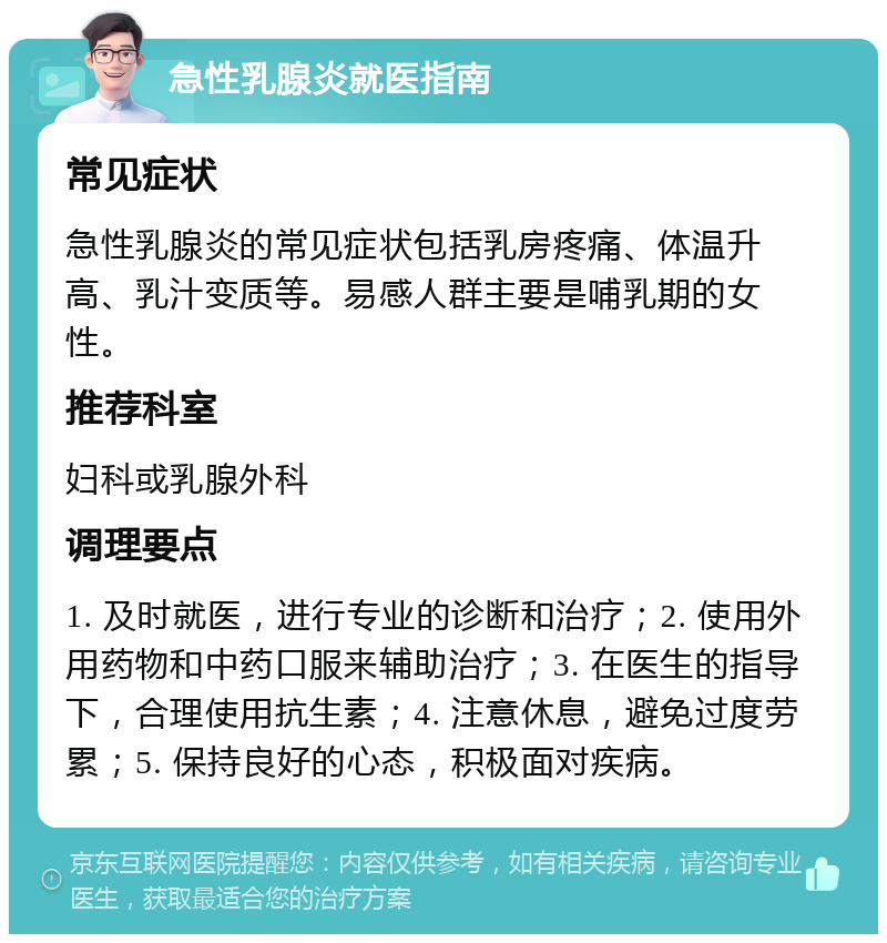 急性乳腺炎就医指南 常见症状 急性乳腺炎的常见症状包括乳房疼痛、体温升高、乳汁变质等。易感人群主要是哺乳期的女性。 推荐科室 妇科或乳腺外科 调理要点 1. 及时就医，进行专业的诊断和治疗；2. 使用外用药物和中药口服来辅助治疗；3. 在医生的指导下，合理使用抗生素；4. 注意休息，避免过度劳累；5. 保持良好的心态，积极面对疾病。