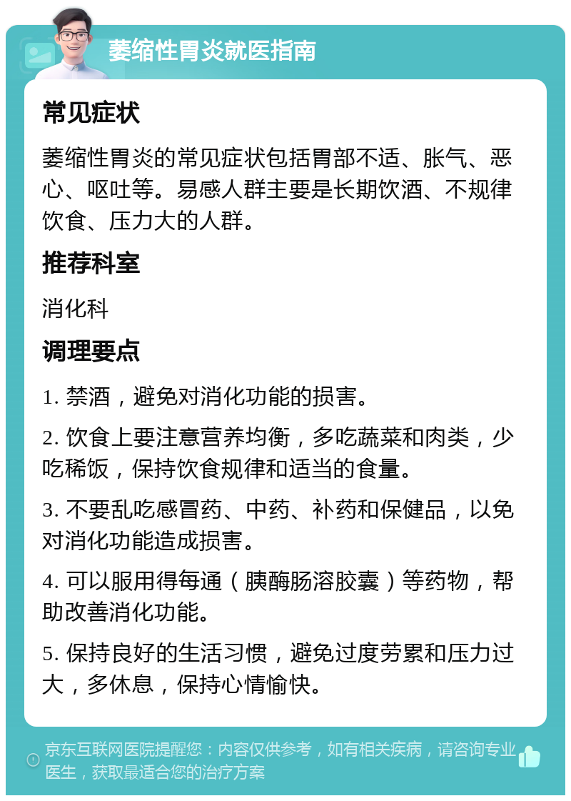 萎缩性胃炎就医指南 常见症状 萎缩性胃炎的常见症状包括胃部不适、胀气、恶心、呕吐等。易感人群主要是长期饮酒、不规律饮食、压力大的人群。 推荐科室 消化科 调理要点 1. 禁酒，避免对消化功能的损害。 2. 饮食上要注意营养均衡，多吃蔬菜和肉类，少吃稀饭，保持饮食规律和适当的食量。 3. 不要乱吃感冒药、中药、补药和保健品，以免对消化功能造成损害。 4. 可以服用得每通（胰酶肠溶胶囊）等药物，帮助改善消化功能。 5. 保持良好的生活习惯，避免过度劳累和压力过大，多休息，保持心情愉快。