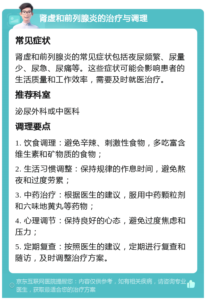 肾虚和前列腺炎的治疗与调理 常见症状 肾虚和前列腺炎的常见症状包括夜尿频繁、尿量少、尿急、尿痛等。这些症状可能会影响患者的生活质量和工作效率，需要及时就医治疗。 推荐科室 泌尿外科或中医科 调理要点 1. 饮食调理：避免辛辣、刺激性食物，多吃富含维生素和矿物质的食物； 2. 生活习惯调整：保持规律的作息时间，避免熬夜和过度劳累； 3. 中药治疗：根据医生的建议，服用中药颗粒剂和六味地黄丸等药物； 4. 心理调节：保持良好的心态，避免过度焦虑和压力； 5. 定期复查：按照医生的建议，定期进行复查和随访，及时调整治疗方案。