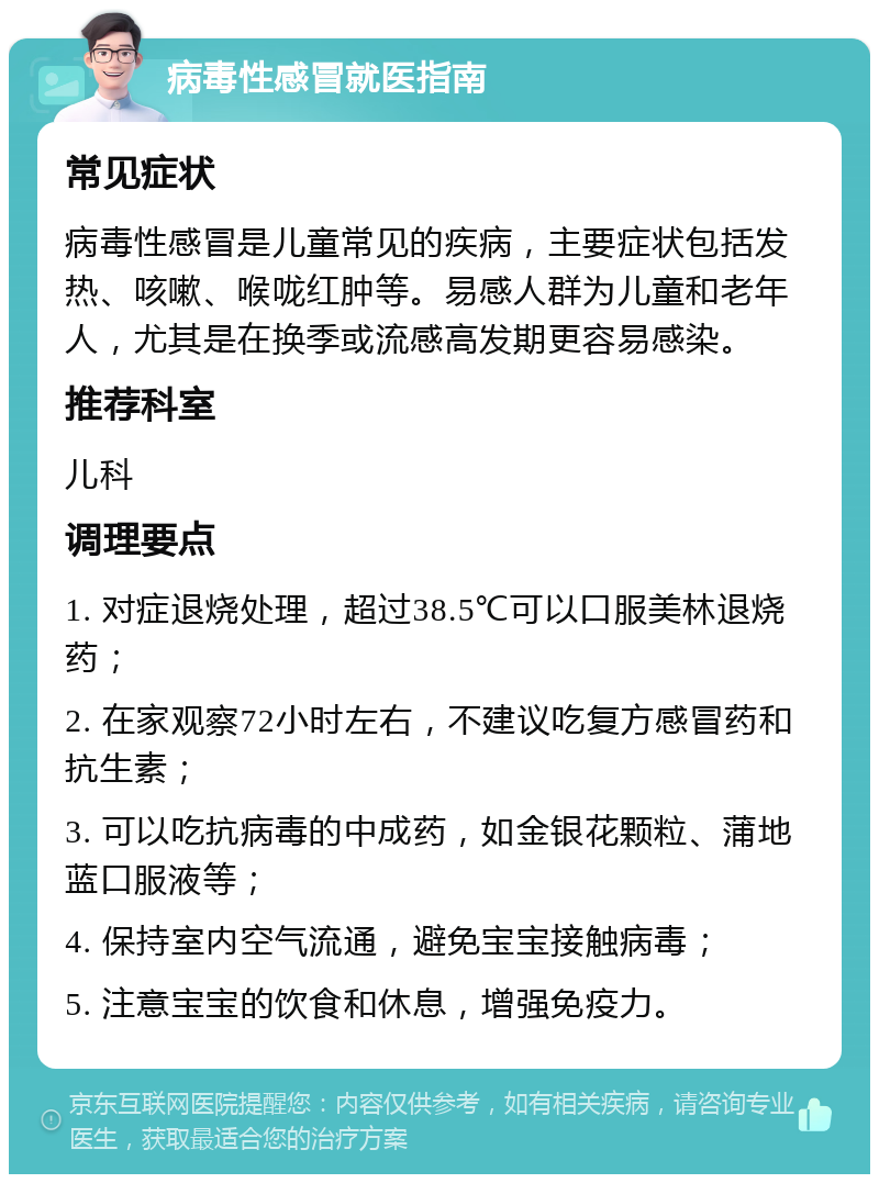 病毒性感冒就医指南 常见症状 病毒性感冒是儿童常见的疾病，主要症状包括发热、咳嗽、喉咙红肿等。易感人群为儿童和老年人，尤其是在换季或流感高发期更容易感染。 推荐科室 儿科 调理要点 1. 对症退烧处理，超过38.5℃可以口服美林退烧药； 2. 在家观察72小时左右，不建议吃复方感冒药和抗生素； 3. 可以吃抗病毒的中成药，如金银花颗粒、蒲地蓝口服液等； 4. 保持室内空气流通，避免宝宝接触病毒； 5. 注意宝宝的饮食和休息，增强免疫力。