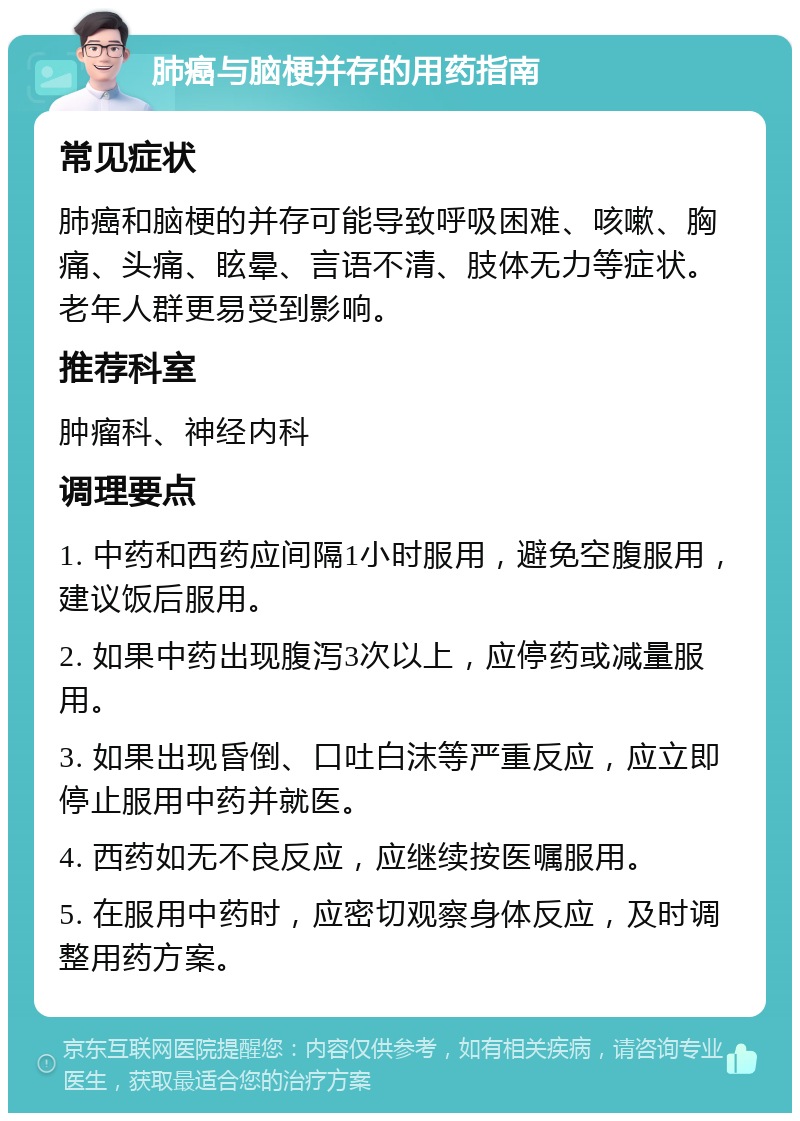 肺癌与脑梗并存的用药指南 常见症状 肺癌和脑梗的并存可能导致呼吸困难、咳嗽、胸痛、头痛、眩晕、言语不清、肢体无力等症状。老年人群更易受到影响。 推荐科室 肿瘤科、神经内科 调理要点 1. 中药和西药应间隔1小时服用，避免空腹服用，建议饭后服用。 2. 如果中药出现腹泻3次以上，应停药或减量服用。 3. 如果出现昏倒、口吐白沫等严重反应，应立即停止服用中药并就医。 4. 西药如无不良反应，应继续按医嘱服用。 5. 在服用中药时，应密切观察身体反应，及时调整用药方案。