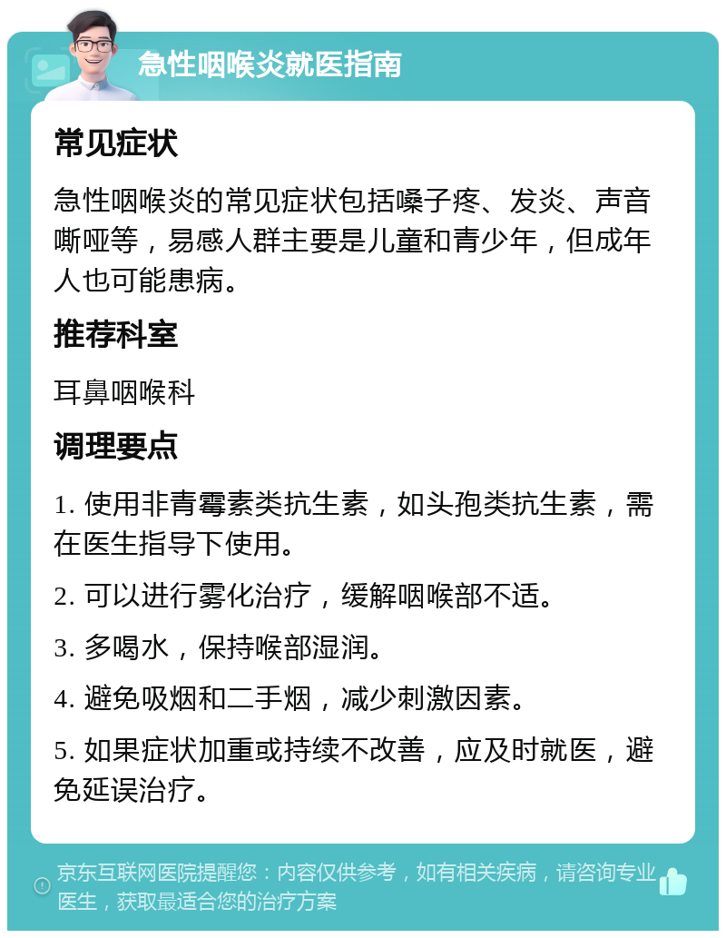 急性咽喉炎就医指南 常见症状 急性咽喉炎的常见症状包括嗓子疼、发炎、声音嘶哑等，易感人群主要是儿童和青少年，但成年人也可能患病。 推荐科室 耳鼻咽喉科 调理要点 1. 使用非青霉素类抗生素，如头孢类抗生素，需在医生指导下使用。 2. 可以进行雾化治疗，缓解咽喉部不适。 3. 多喝水，保持喉部湿润。 4. 避免吸烟和二手烟，减少刺激因素。 5. 如果症状加重或持续不改善，应及时就医，避免延误治疗。