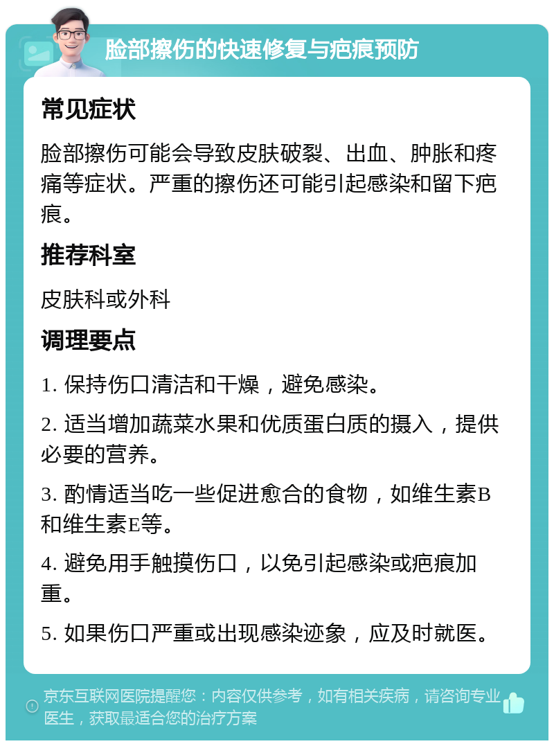 脸部擦伤的快速修复与疤痕预防 常见症状 脸部擦伤可能会导致皮肤破裂、出血、肿胀和疼痛等症状。严重的擦伤还可能引起感染和留下疤痕。 推荐科室 皮肤科或外科 调理要点 1. 保持伤口清洁和干燥，避免感染。 2. 适当增加蔬菜水果和优质蛋白质的摄入，提供必要的营养。 3. 酌情适当吃一些促进愈合的食物，如维生素B和维生素E等。 4. 避免用手触摸伤口，以免引起感染或疤痕加重。 5. 如果伤口严重或出现感染迹象，应及时就医。