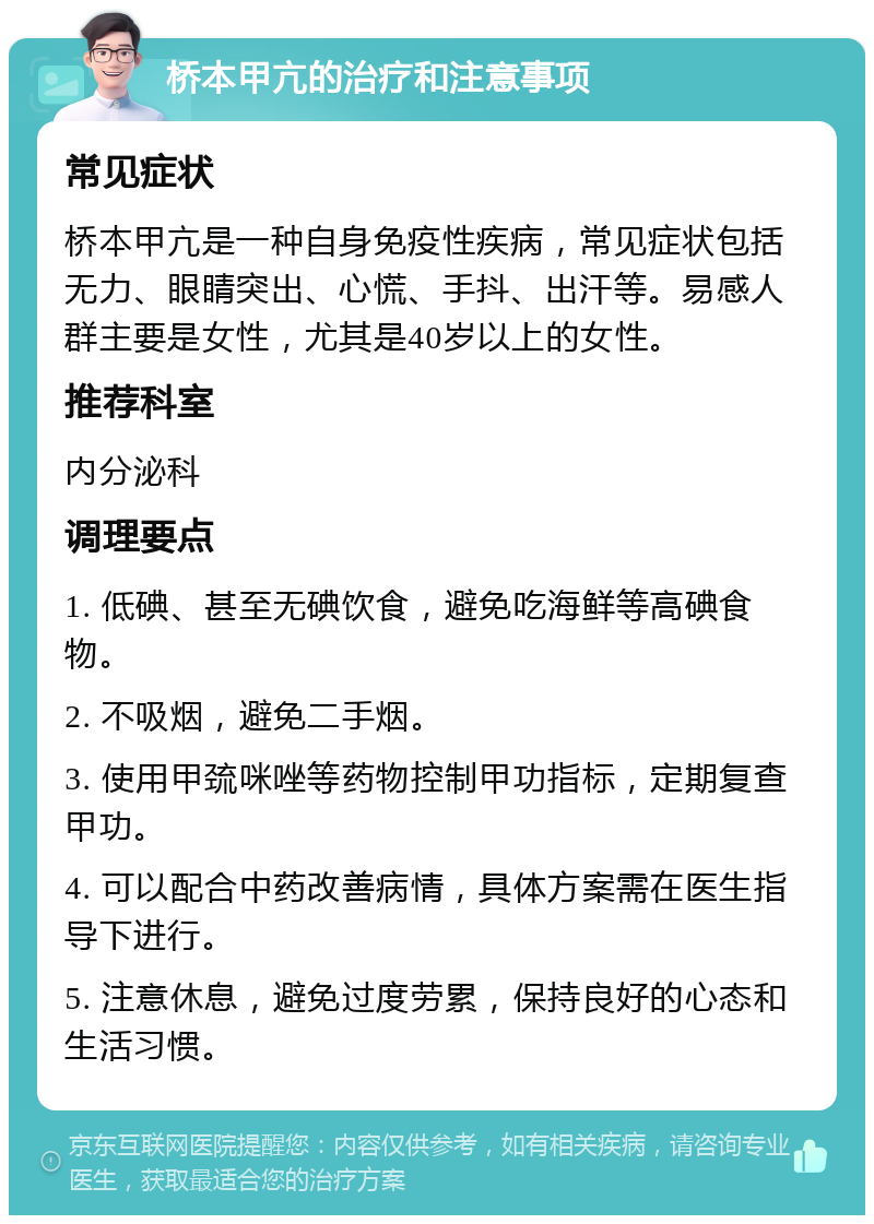 桥本甲亢的治疗和注意事项 常见症状 桥本甲亢是一种自身免疫性疾病，常见症状包括无力、眼睛突出、心慌、手抖、出汗等。易感人群主要是女性，尤其是40岁以上的女性。 推荐科室 内分泌科 调理要点 1. 低碘、甚至无碘饮食，避免吃海鲜等高碘食物。 2. 不吸烟，避免二手烟。 3. 使用甲巯咪唑等药物控制甲功指标，定期复查甲功。 4. 可以配合中药改善病情，具体方案需在医生指导下进行。 5. 注意休息，避免过度劳累，保持良好的心态和生活习惯。